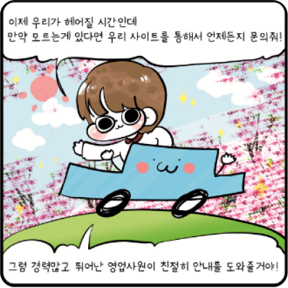 이제 우리가 헤어질 시간인데 만약 모르는게 있다면 우리 사이트를 통해서 언제든지 문의줘! 그럼 경력많고 뛰어난 영업사원이 친절이 안내를 도와줄꺼야!